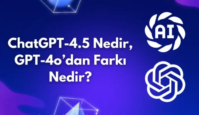 ChatGPT-4.5 Nedir, GPT-4o’dan Farkı Nedir?